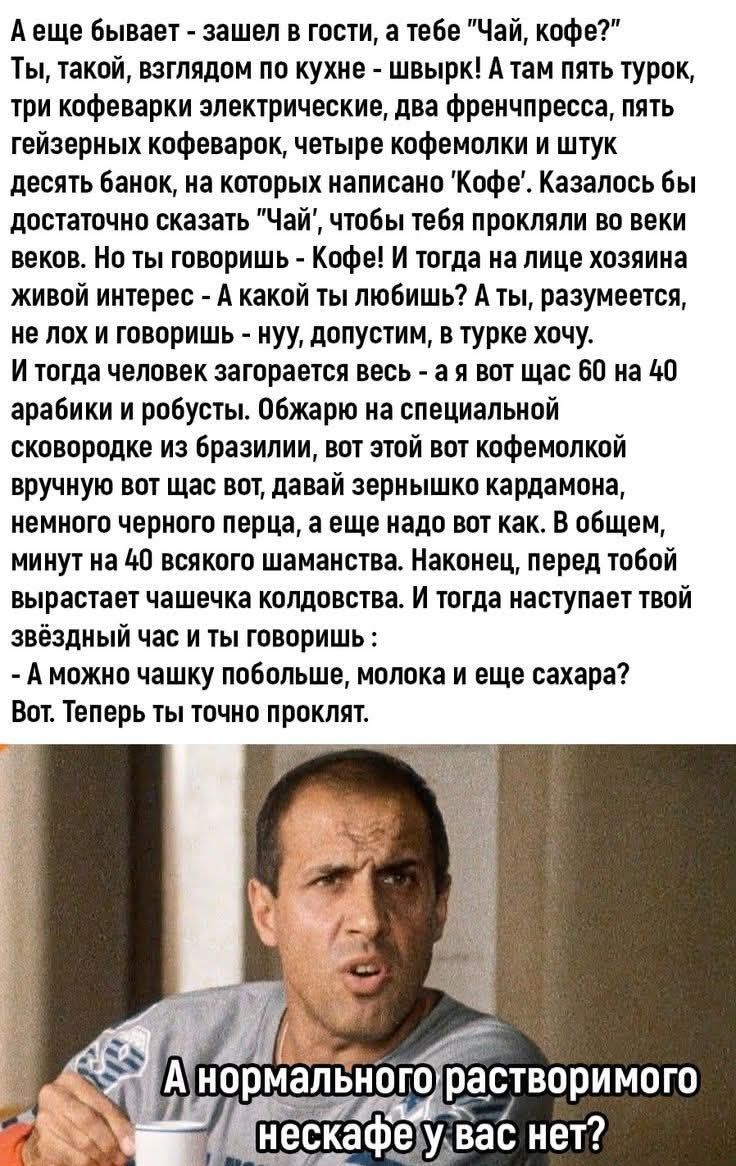 А еще бывает - зашел в гости, а тебе "Чай, кофе?" Ты, такой, взглядом по кухне - швырк! А там пять турок, три кофеварки электрические, два френчпресса, пять гейзерных кофеварок, четыре кофемолки и штук десять банок, на которых написано 'Кофе'. Казалось бы достаточно сказать "Чай", чтобы тебя прокляли во веки веков. Но ты говоришь - Кофе! И тогда на лице хозяина живой интерес - А какой ты любишь? А ты, разумеется, не лох и говоришь - нуу, допустим, в турке хочу. И тогда человек загорается весь - а я вот щас 60 на 40 арабики и робусты. Обжарю на специальной сковородке из бразилии, вот этой вот кофемолкой вручную вот щас вот, давай зернышко кардамона, немного черного перца, а еще надо вот как. В общем, минут на 40 всякого шаманства. Наконец, перед тобой вырастает чашечка колдовства. И тогда наступает твой звёздный час и ты говоришь : - А можно чашку побольше, молока и еще сахара? Вот. Теперь ты точно проклят. А нормального растворимого нескафе у вас нет?