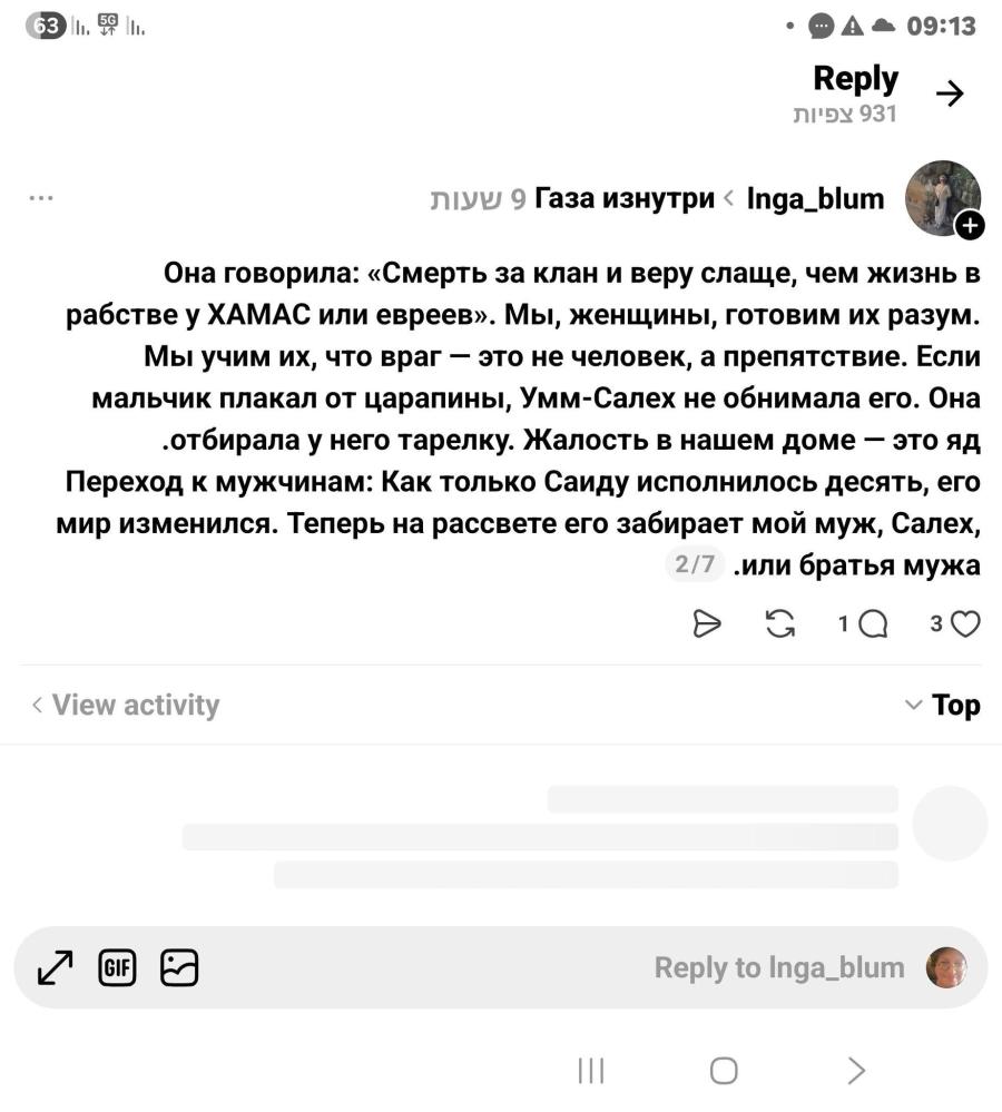 A &bull; 09:13 Reply ЛІДУ 931 ... ЛУУ 9 Газа изнутри < Inga_blum + Она говорила: &laquo;Смерть за клан и веру слаще, чем жизнь в рабстве у ХАМАС или евреев&raquo;. Мы, женщины, готовим их разум. Мы учим их, что враг - это не человек, а препятствие. Если мальчик плакал от царапины, Умм-Салех не обнимала его. Она &bull;отбирала у него тарелку. Жалость в нашем доме - это яд Переход к мужчинам: Как только Саиду исполнилось десять, его мир изменился. Теперь на рассвете его забирает мой муж, Салех, 217 .или братья мужа &bull; 1Q 30 &lsaquo; View activity v Top Reply to Inga_blum O ＞
