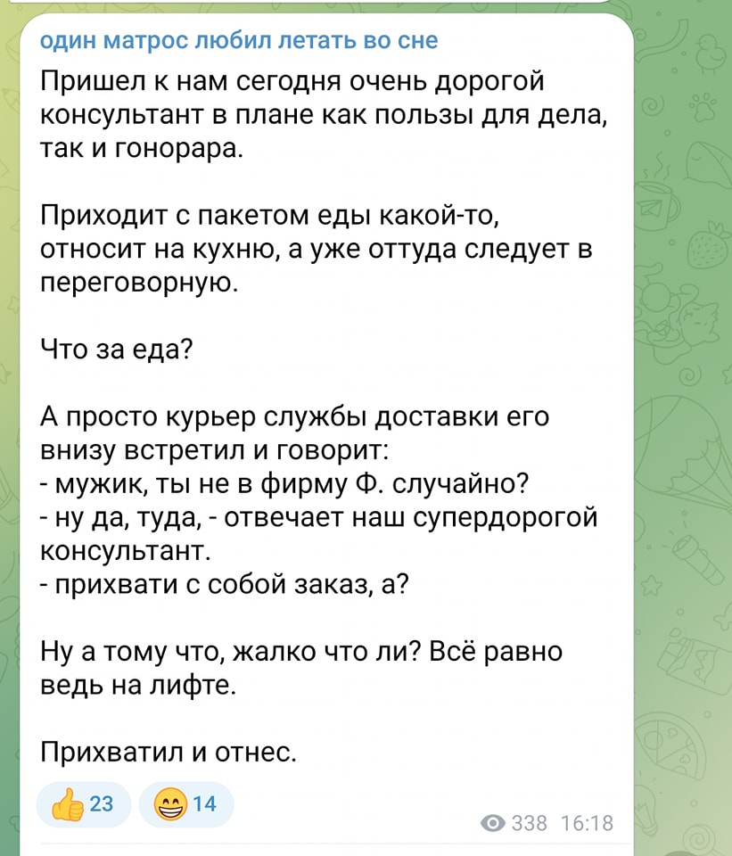 один матрос любил летать во сне Пришел к нам сегодня очень дорогой консультант в плане как пользы для дела, так и гонорара. Приходит с пакетом еды какой-то, относит на кухню, а уже оттуда следует в переговорную. Что за еда? А просто курьер службы доставки его внизу встретил и говорит: - мужик, ты не в фирму Ф. случайно? - ну да, туда, - отвечает наш супердорогой консультант. - прихвати с собой заказ, а? Ну а тому что, жалко что ли? Всё равно ведь на лифте. Прихватил и отнес. 23 14 &bull; 338 16:18