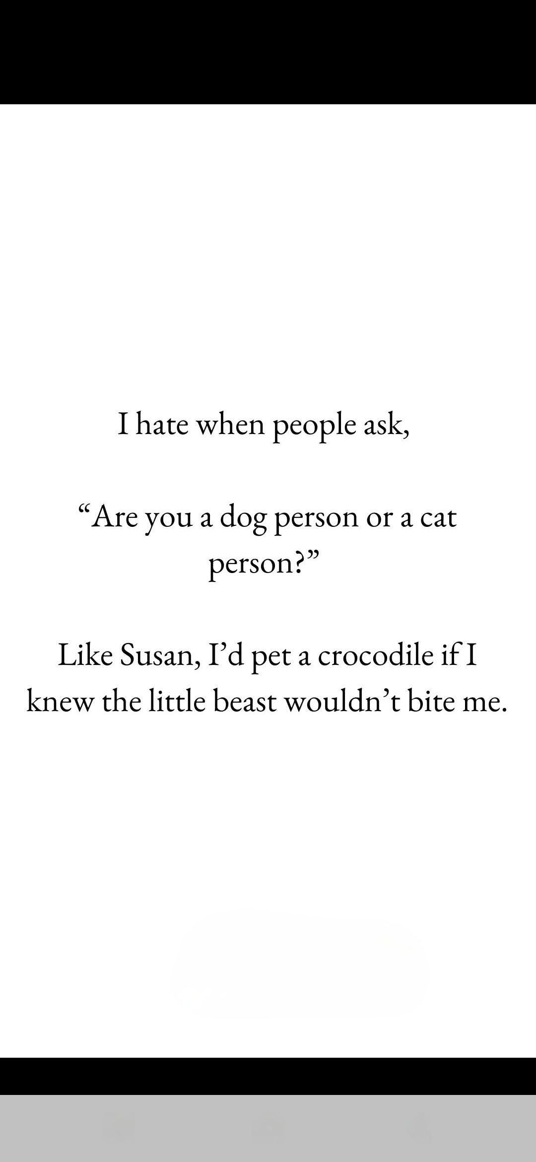 I hate when people ask, "Are you a dog person or a cat person?" Like Susan, I'd pet a crocodile if I knew the little beast wouldn't bite me.