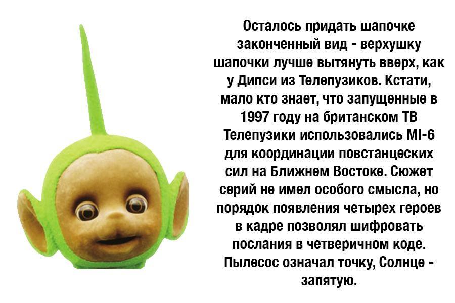 Осталось придать шапочке законченный вид - верхушку шапочки лучше вытянуть вверх, как у Дипси из Телепузиков. Кстати, мало кто знает, что запущенные в 1997 году на британском ТВ Телепузики использовались МI-6 для координации повстанцеских сил на Ближнем Востоке. Сюжет серий не имел особого смысла, но порядок появления четырех героев в кадре позволял шифровать послания в четверичном коде. Пылесос означал точку, Солнце - запятую.
