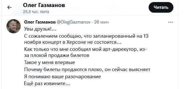 + Олег Газманов 25,5 тыс. твита Читать Олег Газманов @OlegGazmanov &bull; 26 мин Увы друзья!... С сожалением сообщаю, что запланированный на 13 ноября концерт в Херсоне не состоится... Как только что мне сообщил мой арт-дирекутор, из- за плохой продажи билетов Такое у меня впервые Почему билеты продаются плохо, он сейчас выясняет Я понимаю ваше разочарование Ещё раз извините...